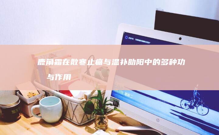 鹿角霜在散寒止痛与温补助阳中的多种功效与作用探究